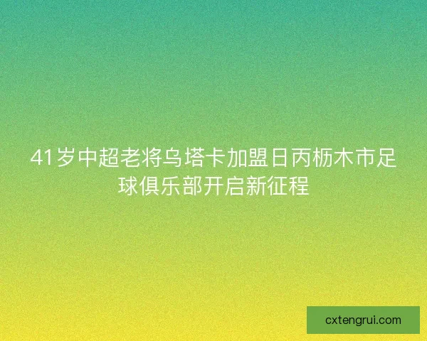 41岁中超老将乌塔卡加盟日丙枥木市足球俱乐部开启新征程