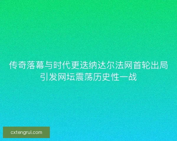 传奇落幕与时代更迭纳达尔法网首轮出局引发网坛震荡历史性一战