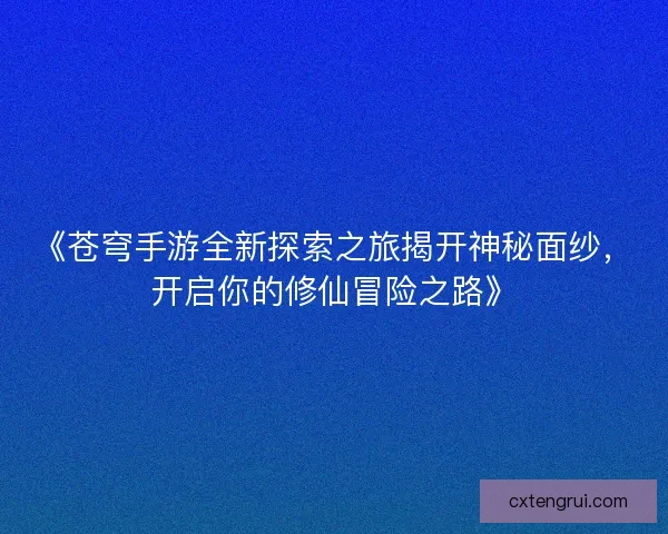《苍穹手游全新探索之旅揭开神秘面纱，开启你的修仙冒险之路》