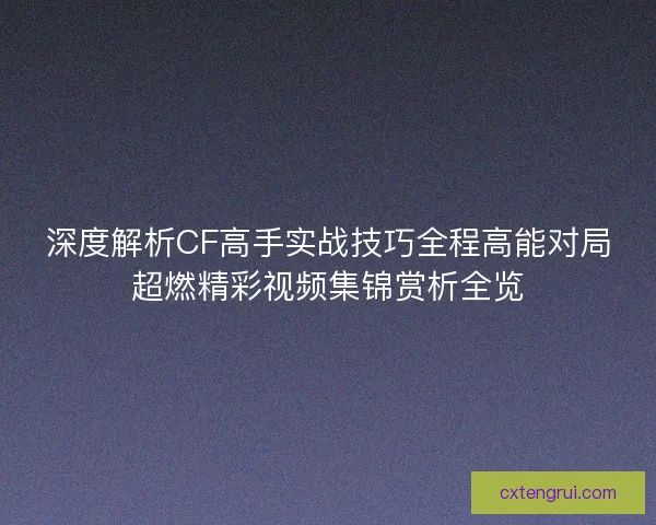 深度解析CF高手实战技巧全程高能对局超燃精彩视频集锦赏析全览 深度解析CF高手实战技巧全程高能对局超燃精彩视频集锦赏析全览