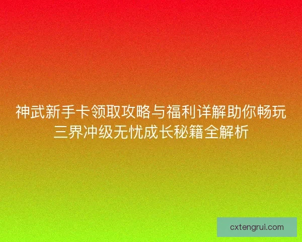 神武新手卡领取攻略与福利详解助你畅玩三界冲级无忧成长秘籍全解析