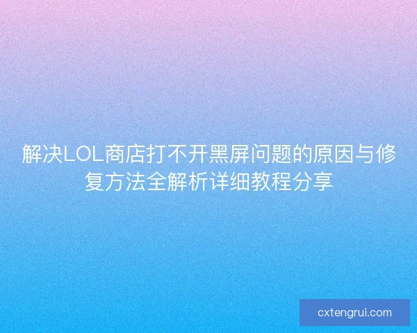 解决LOL商店打不开黑屏问题的原因与修复方法全解析详细教程分享