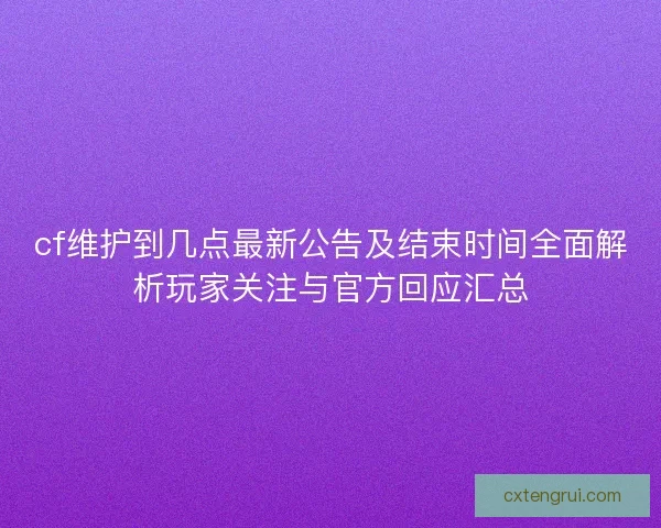 cf维护到几点最新公告及结束时间全面解析玩家关注与官方回应汇总