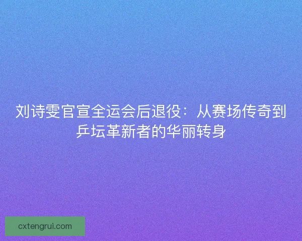 刘诗雯官宣全运会后退役：从赛场传奇到乒坛革新者的华丽转身