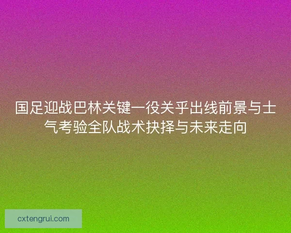 国足迎战巴林关键一役关乎出线前景与士气考验全队战术抉择与未来走向 国足迎战巴林关键一役关乎出线前景与士气考验全队战术抉择与未来走向