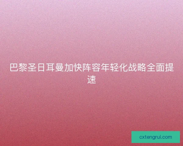 巴黎圣日耳曼加快阵容年轻化战略全面提速