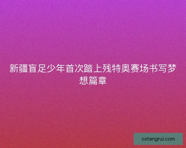 新疆盲足少年首次踏上残特奥赛场书写梦想篇章