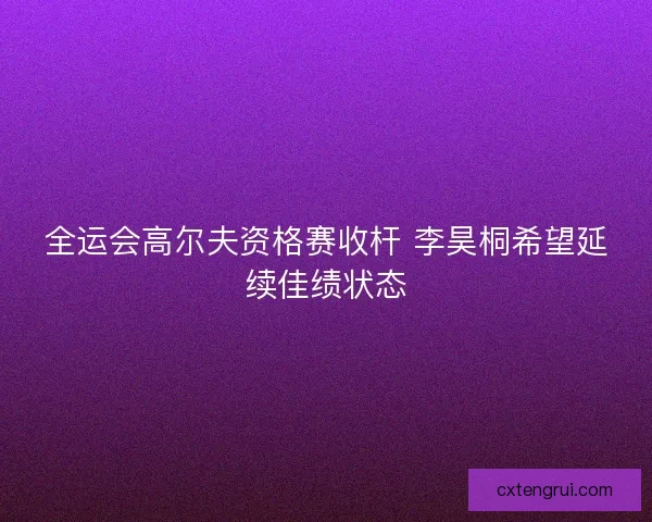 全运会高尔夫资格赛收杆 李昊桐希望延续佳绩状态 全运会高尔夫资格赛收杆 李昊桐希望延续佳绩状态