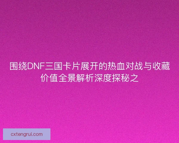 围绕DNF三国卡片展开的热血对战与收藏价值全景解析深度探秘之