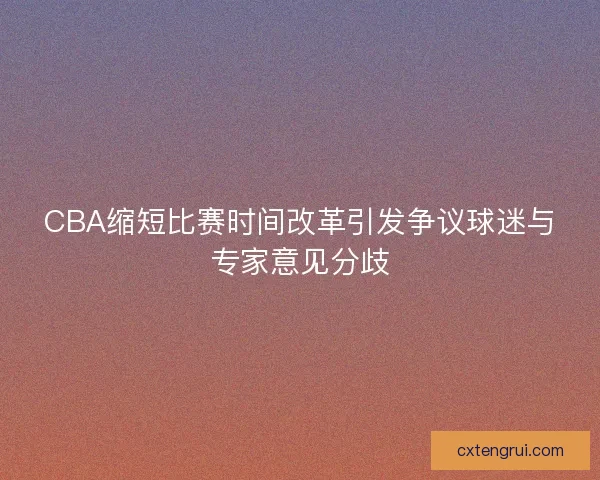 CBA缩短比赛时间改革引发争议球迷与专家意见分歧
