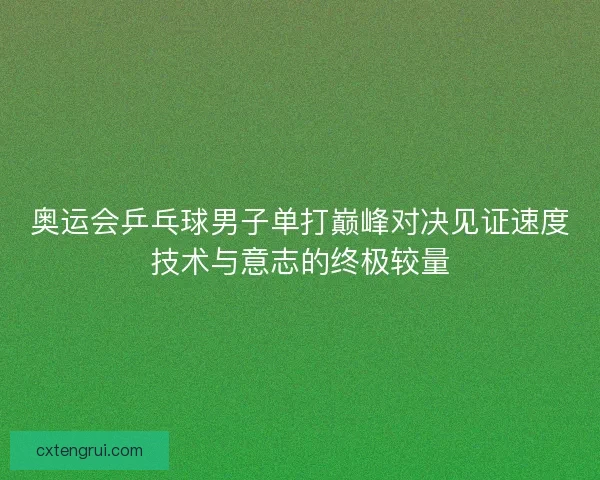奥运会乒乓球男子单打巅峰对决见证速度技术与意志的终极较量