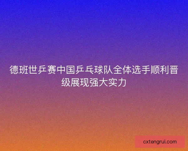 德班世乒赛中国乒乓球队全体选手顺利晋级展现强大实力