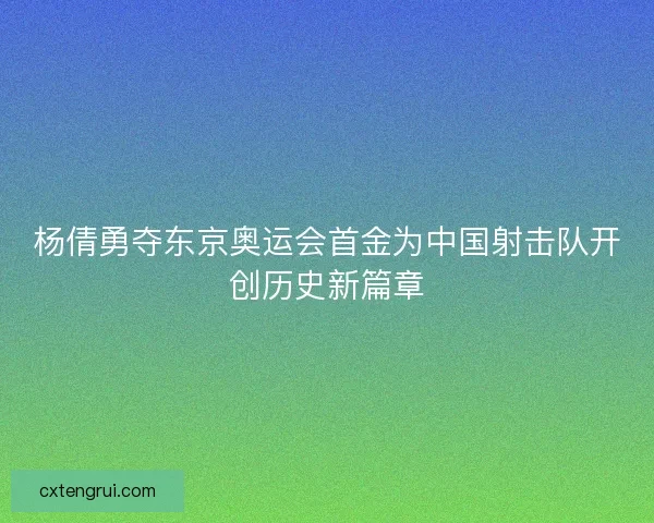 杨倩勇夺东京奥运会首金为中国射击队开创历史新篇章