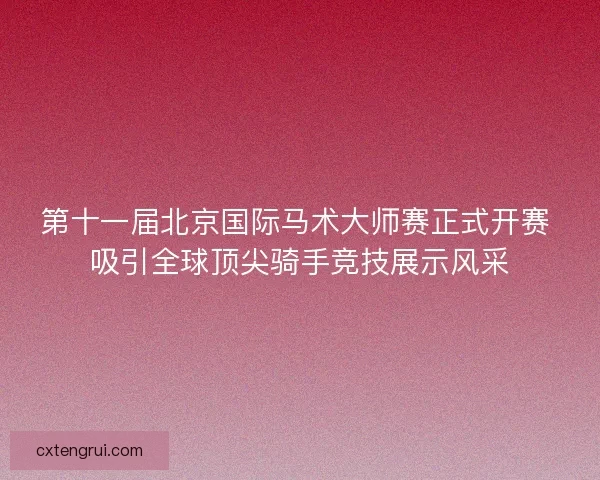 第十一届北京国际马术大师赛正式开赛 吸引全球顶尖骑手竞技展示风采