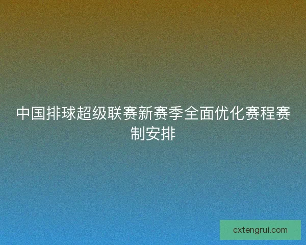 中国排球超级联赛新赛季全面优化赛程赛制安排