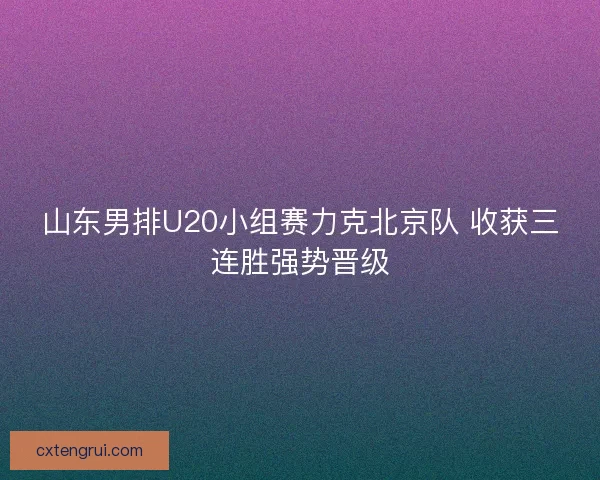 山东男排U20小组赛力克北京队 收获三连胜强势晋级