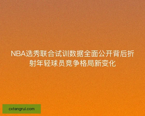NBA选秀联合试训数据全面公开背后折射年轻球员竞争格局新变化