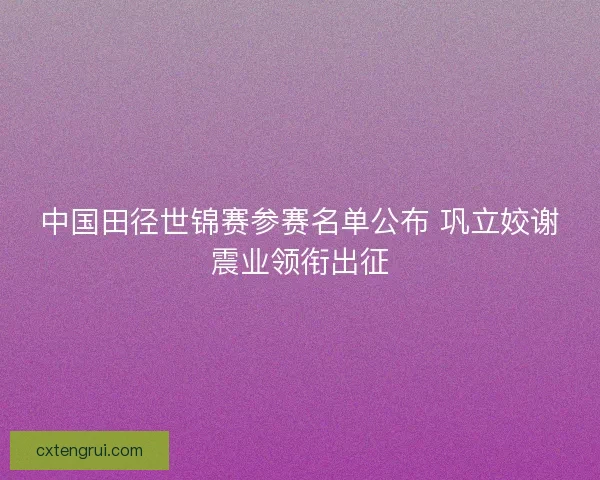 中国田径世锦赛参赛名单公布 巩立姣谢震业领衔出征