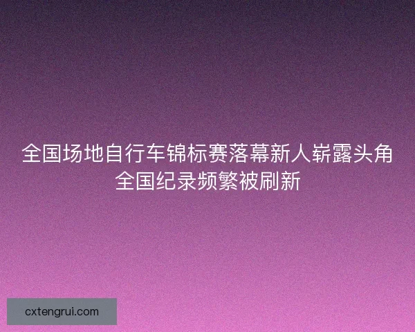 全国场地自行车锦标赛落幕新人崭露头角全国纪录频繁被刷新