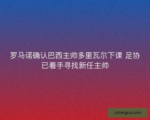 罗马诺确认巴西主帅多里瓦尔下课 足协已着手寻找新任主帅