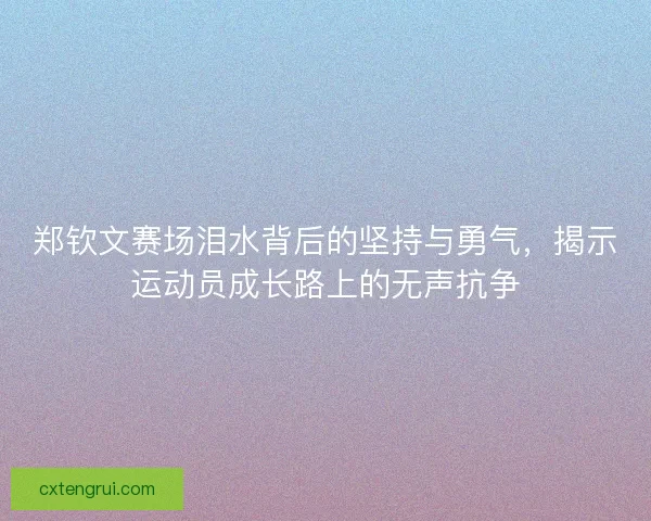 郑钦文赛场泪水背后的坚持与勇气，揭示运动员成长路上的无声抗争
